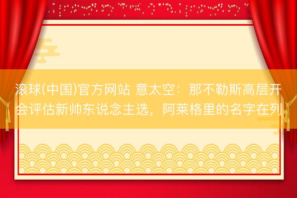 滚球(中国)官方网站 意太空：那不勒斯高层开会评估新帅东说念主选，阿莱格里的名字