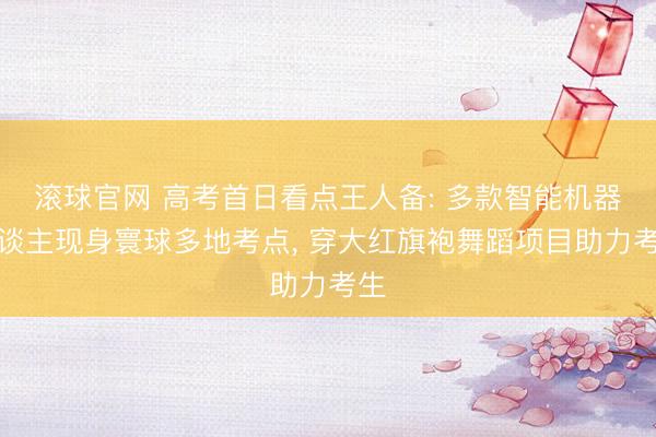 滚球官网 高考首日看点王人备: 多款智能机器东谈主现身寰球多地考点， 穿大红旗袍舞蹈项目助力考生
