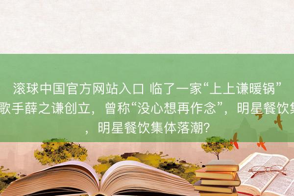 滚球中国官方网站入口 临了一家“上上谦暖锅”关闭，由歌手薛之谦创立，曾称“没心想再作念”，明星餐饮集体落潮？