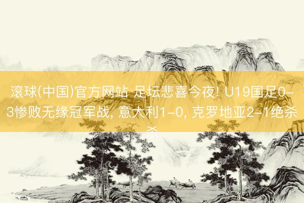 滚球(中国)官方网站 足坛悲喜今夜! U19国足0-3惨败无缘冠军战， 意大利1-0， 克罗地亚2-1绝杀