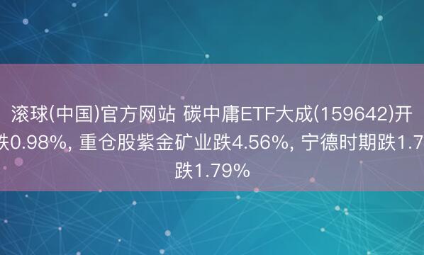 滚球(中国)官方网站 碳中庸ETF大成(159642)开盘跌0.98%， 重仓股紫金矿业跌4.56%， 宁德时期跌1.79%