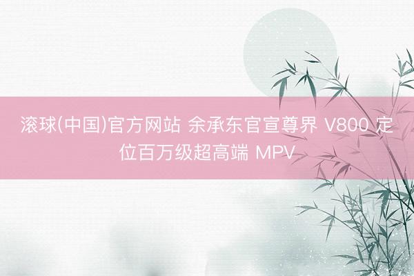 滚球(中国)官方网站 余承东官宣尊界 V800 定位百万级超高端 MPV