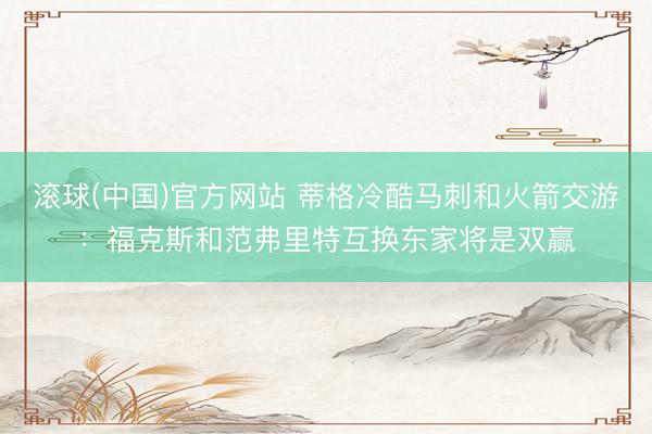 滚球(中国)官方网站 蒂格冷酷马刺和火箭交游：福克斯和范弗里特互换东家将是双赢