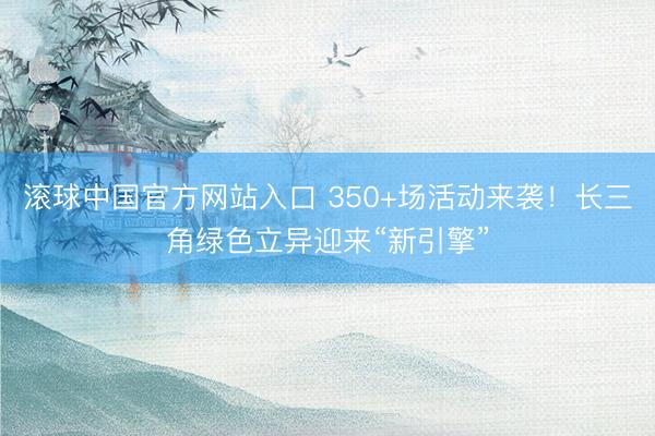 滚球中国官方网站入口 350+场活动来袭！长三角绿色立异迎来“新引擎”