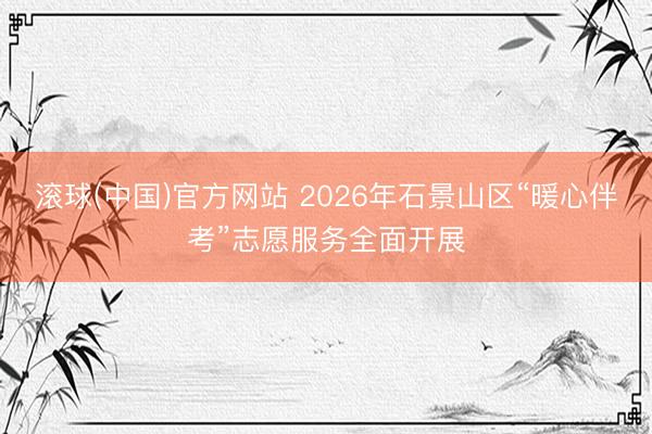 滚球(中国)官方网站 2026年石景山区“暖心伴考”志愿服务全面开展