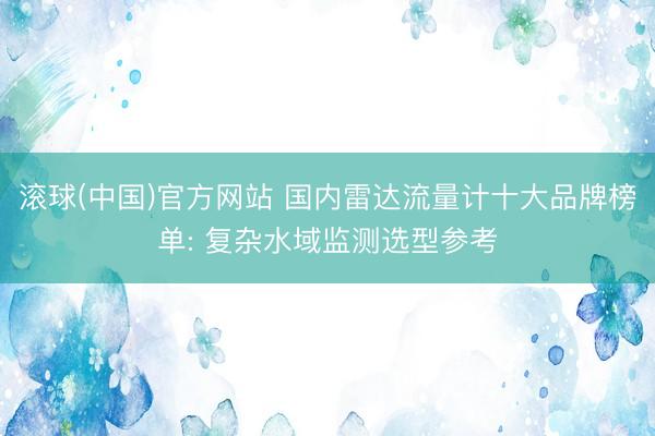 滚球(中国)官方网站 国内雷达流量计十大品牌榜单: 复杂水域监测选型参考
