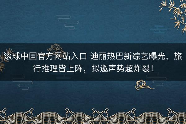 滚球中国官方网站入口 迪丽热巴新综艺曝光，旅行推理皆上阵，拟