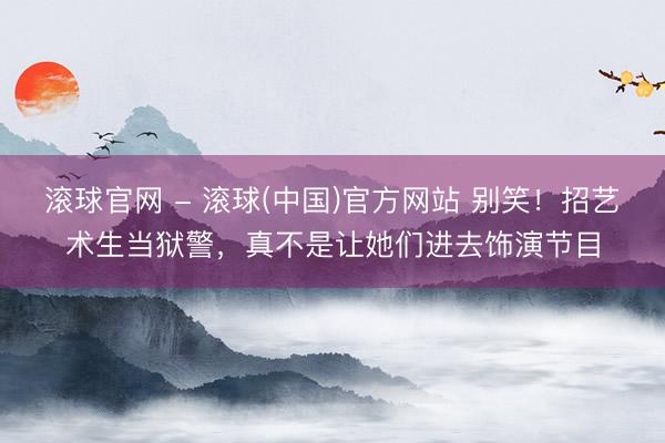 滚球官网 - 滚球(中国)官方网站 别笑！招艺术生当狱警，真不是让她们进去饰演节