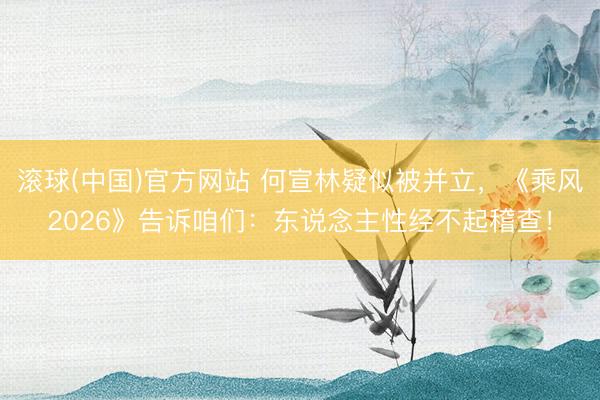 滚球(中国)官方网站 何宣林疑似被并立，《乘风2026》告诉咱们：东说念主性经不