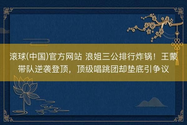 滚球(中国)官方网站 浪姐三公排行炸锅！王蒙带队逆袭登顶，顶级唱跳团却垫底引争议
