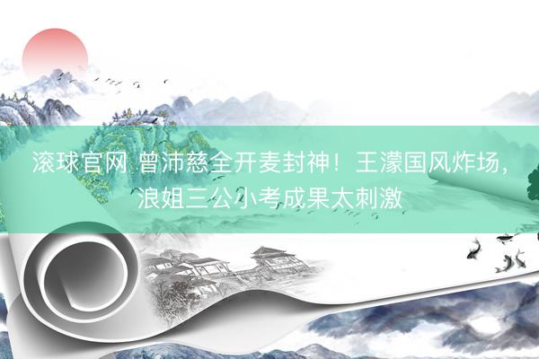 滚球官网 曾沛慈全开麦封神！王濛国风炸场，浪姐三公小考成果太刺激