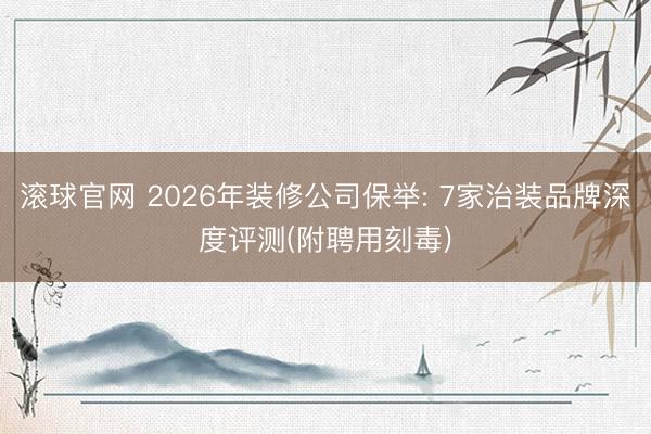 滚球官网 2026年装修公司保举: 7家治装品牌深度评测(附聘用刻毒)