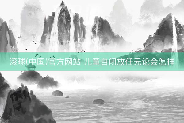 滚球(中国)官方网站 儿童自闭放任无论会怎样