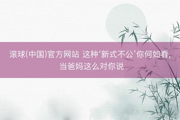 滚球(中国)官方网站 这种‘新式不公’你何如看， 当爸妈这么对你说