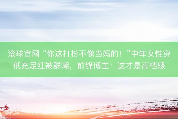 滚球官网 “你这打扮不像当妈的!”中年女性穿低充足红被群嘲,前锋博主:这才是高档感