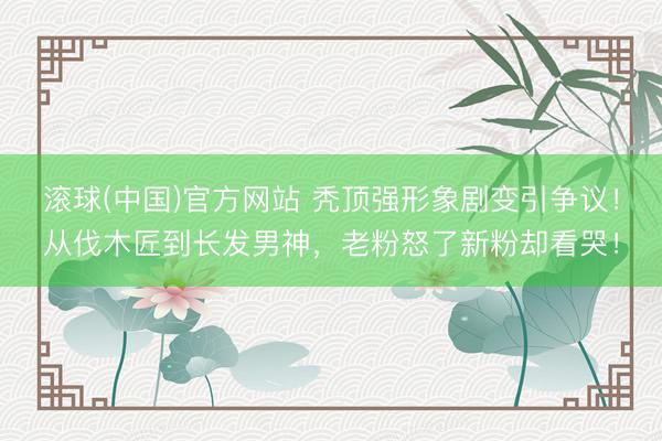 滚球(中国)官方网站 秃顶强形象剧变引争议！从伐木匠到长发男神，老粉怒了新粉却看哭！