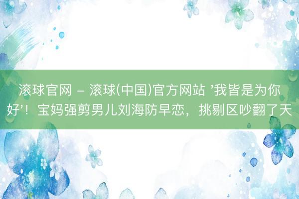 滚球官网 - 滚球(中国)官方网站 '我皆是为你好'!宝妈强剪男儿刘海防早恋,挑剔区吵翻了天