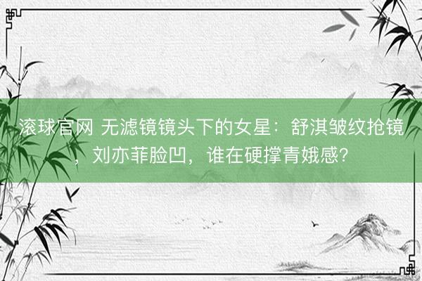 滚球官网 无滤镜镜头下的女星：舒淇皱纹抢镜，刘亦菲脸凹，谁在硬撑青娥感？