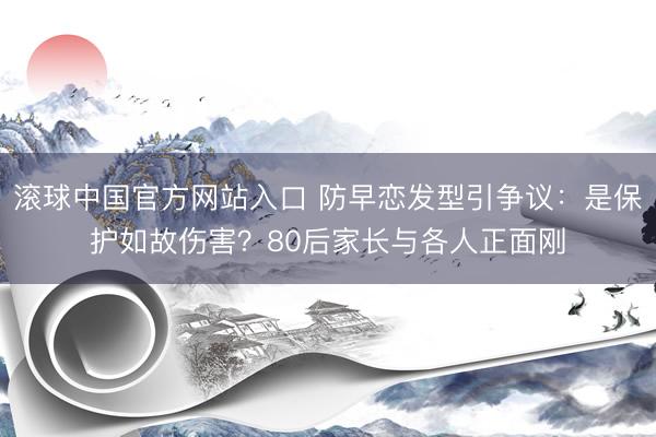 滚球中国官方网站入口 防早恋发型引争议：是保护如故伤害？80后家长与各人正面刚