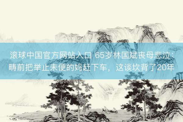 滚球中国官方网站入口 65岁林国斌丧母悲泣：畴前把举止未便的妈赶下车，这谈坎背了20年