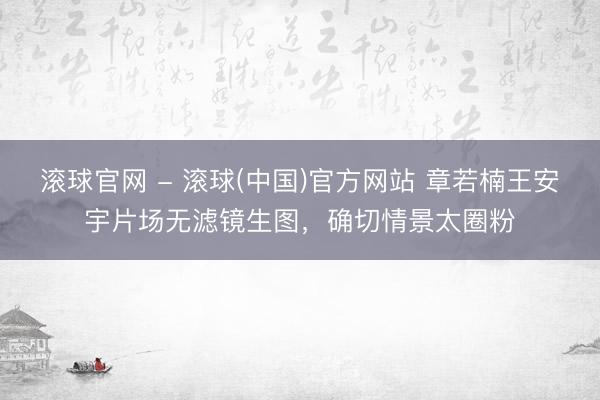 滚球官网 - 滚球(中国)官方网站 章若楠王安宇片场无滤镜生图，确切情景太圈粉