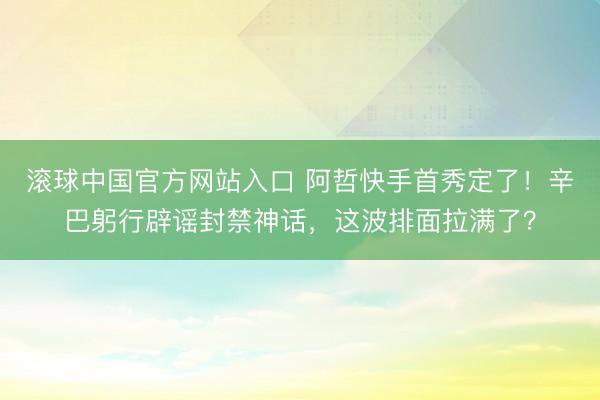 滚球中国官方网站入口 阿哲快手首秀定了！辛巴躬行辟谣封禁神话，这波排面拉满了？