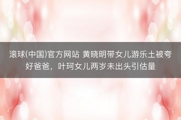 滚球(中国)官方网站 黄晓明带女儿游乐土被夸好爸爸，叶珂女儿两岁未出头引估量