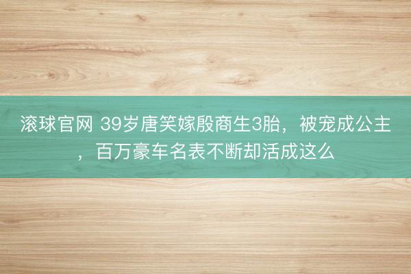 滚球官网 39岁唐笑嫁殷商生3胎，被宠成公主，百万豪车名表不断却活成这么