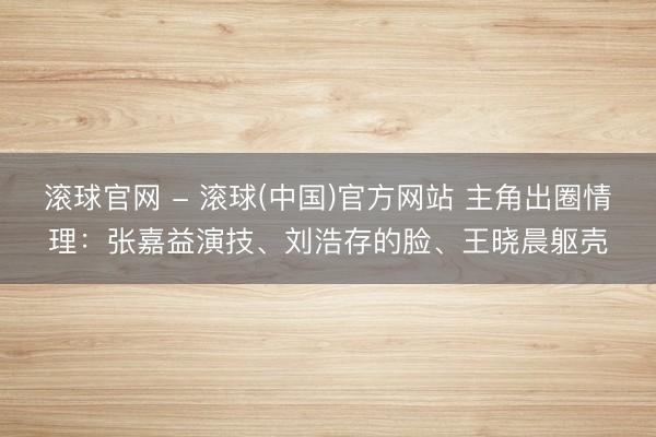 滚球官网 - 滚球(中国)官方网站 主角出圈情理：张嘉益演技、刘浩存的脸、王晓晨躯壳