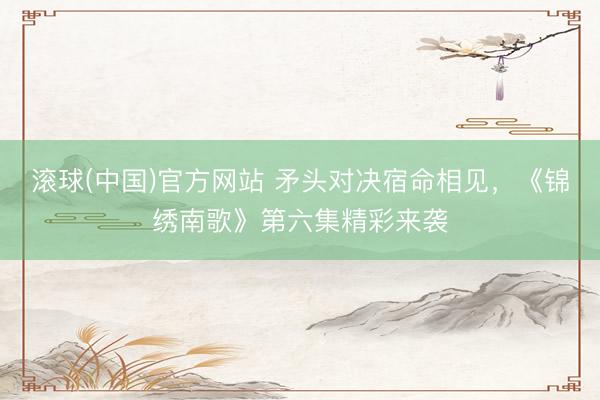 滚球(中国)官方网站 矛头对决宿命相见，《锦绣南歌》第六集精彩来袭