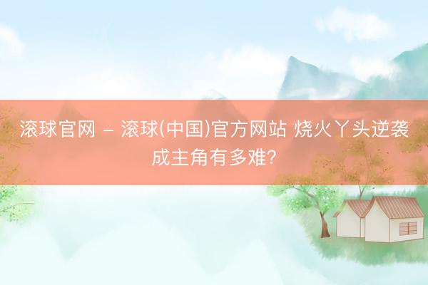 滚球官网 - 滚球(中国)官方网站 烧火丫头逆袭成主角有多难？
