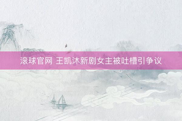 滚球官网 王凯沐新剧女主被吐槽引争议