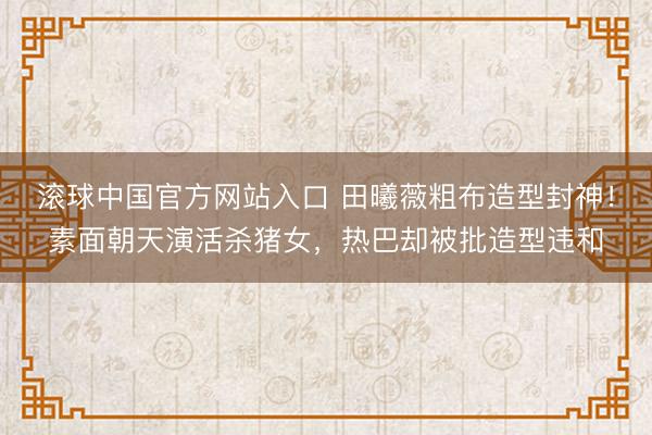 滚球中国官方网站入口 田曦薇粗布造型封神！素面朝天演活杀猪女，热巴却被批造型违和