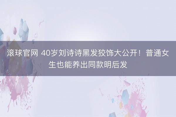 滚球官网 40岁刘诗诗黑发狡饰大公开！普通女生也能养出同款明后发