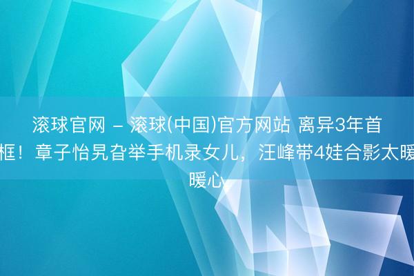 滚球官网 - 滚球(中国)官方网站 离异3年首同框！章子怡旯旮举手机录女儿，汪峰带4娃合影太暖心