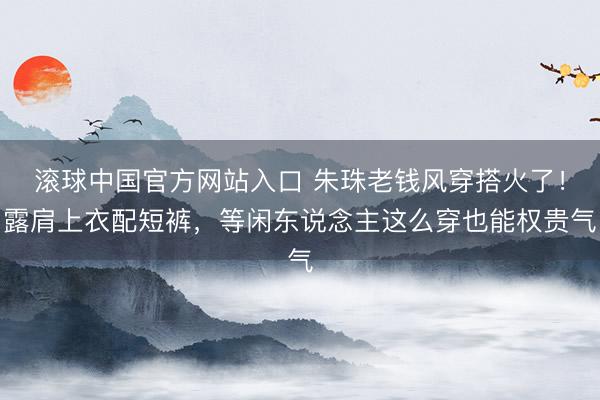 滚球中国官方网站入口 朱珠老钱风穿搭火了！露肩上衣配短裤，等闲东说念主这么穿也能权贵气