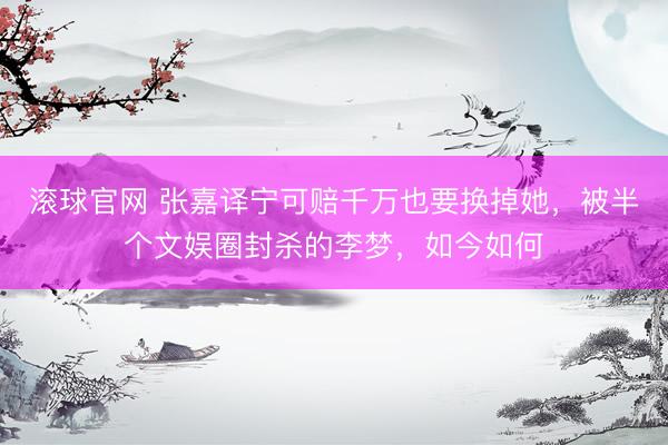 滚球官网 张嘉译宁可赔千万也要换掉她,被半个文娱圈封杀的李梦,如今如何