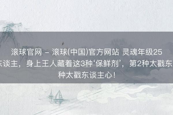 滚球官网 - 滚球(中国)官方网站 灵魂年级25+的女东谈主，身上王人藏着这3种‘保鲜剂’，第2种太戳东谈主心！