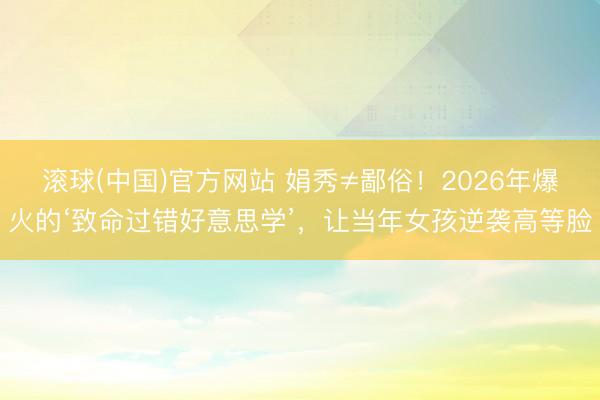滚球(中国)官方网站 娟秀≠鄙俗！2026年爆火的‘致命过错好意思学’，让当年女孩逆袭高等脸