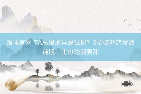 滚球官网 TA总提离异是试探？3招破解恋爱疲钝期，比热恋期更甜