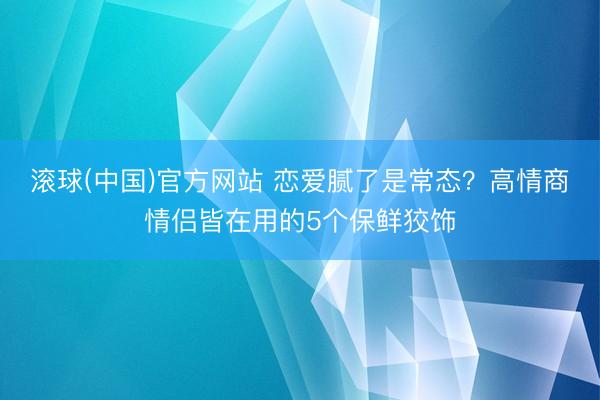 滚球(中国)官方网站 恋爱腻了是常态？高情商情侣皆在用的5个保鲜狡饰