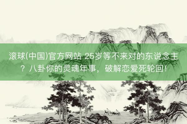 滚球(中国)官方网站 25岁等不来对的东说念主？八卦你的灵魂年事，破解恋爱死轮回！