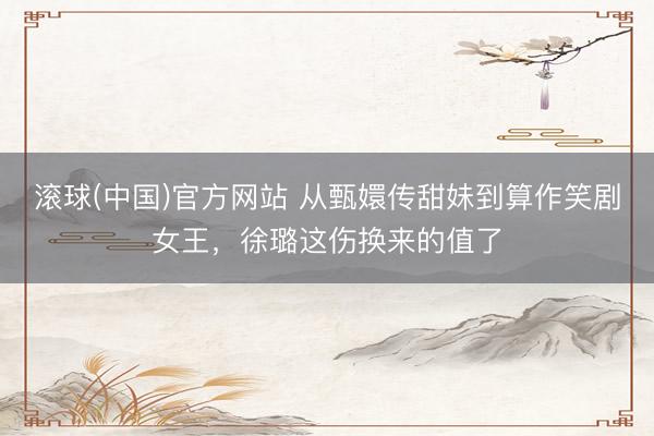 滚球(中国)官方网站 从甄嬛传甜妹到算作笑剧女王,徐璐这伤换来的值了