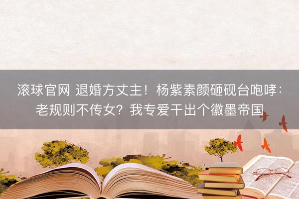 滚球官网 退婚方丈主！杨紫素颜砸砚台咆哮：老规则不传女？我专爱干出个徽墨帝国