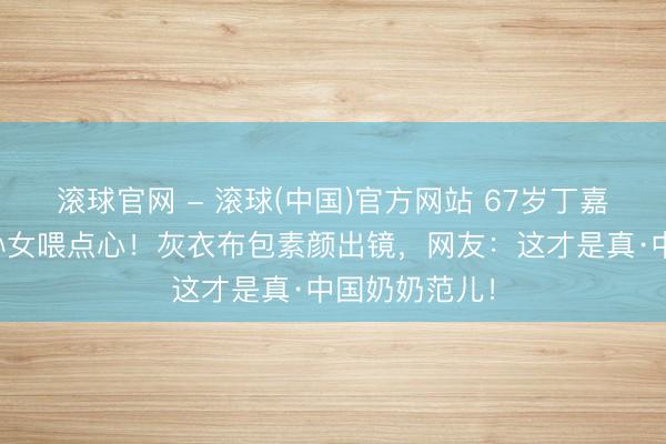 滚球官网 - 滚球(中国)官方网站 67岁丁嘉丽游乐场追孙女喂点心！灰衣布包素颜出镜，网友：这才是真·中国奶奶范儿！