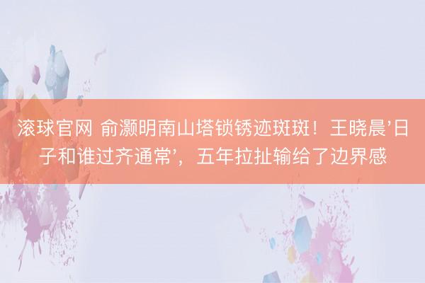 滚球官网 俞灏明南山塔锁锈迹斑斑！王晓晨'日子和谁过齐通常'，五年拉扯输给了边界感