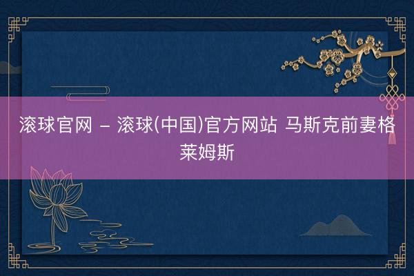 滚球官网 - 滚球(中国)官方网站 马斯克前妻格莱姆斯