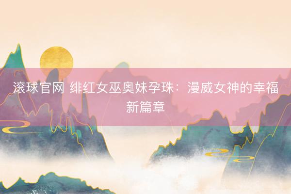 滚球官网 绯红女巫奥妹孕珠：漫威女神的幸福新篇章
