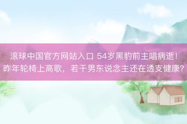 滚球中国官方网站入口 54岁黑豹前主唱病逝!昨年轮椅上高歌,若干男东说念主还在透支健康?
