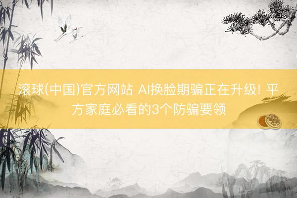 滚球(中国)官方网站 AI换脸期骗正在升级! 平方家庭必看的3个防骗要领